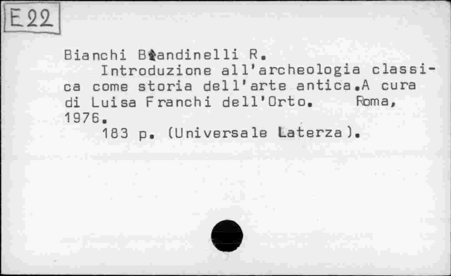 ﻿Е22.
Bianchi Biandinelli R.
Introduzione al 1’archeologia classi-ca come storia dell'arte antica.A cura di Luisa Franchi dell’Orto. Roma, 1976.
1S3 p. (Universale Laterza).